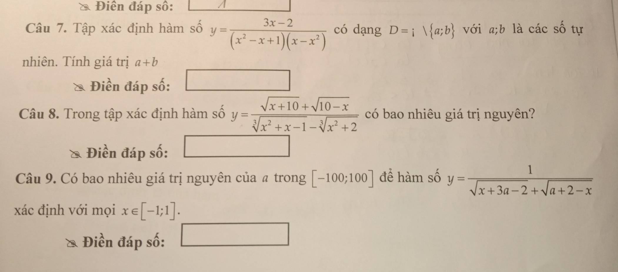 Điền đáp số: 
Câu 7. Tập xác định hàm số y= (3x-2)/(x^2-x+1)(x-x^2)  có dạng D=i a;b với a; b là các số tự 
nhiên. Tính giá trị a+b
Điền đáp số: 
Câu 8. Trong tập xác định hàm số y= (sqrt(x+10)+sqrt(10-x))/sqrt[3](x^2+x-1)-sqrt[3](x^2+2)  có bao nhiêu giá trị nguyên? 
Điền đáp số: 
Câu 9. Có bao nhiêu giá trị nguyên của # trong [-100;100] để hàm số y= 1/sqrt(x+3a-2)+sqrt(a+2-x) 
xác định với mọi x∈ [-1;1]. 
Điền đáp số: