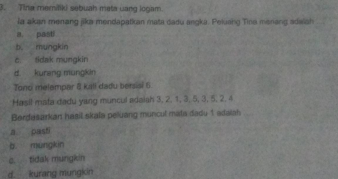 Tina memiliki sebuah mata uang logam.
la akan menang jika mendapatkan mata dadu angka. Peluang Tina menang adalah
a pasti
b. mungkin
c. tidak mungkin
d. kurang mungkin
Tono melempar 8 kali dadu bersisi 6.
Hasil mata dadu yang muncul adaiah 3, 2, 1, 3, 5, 3, 5, 2, 4
Berdasarkan hasil skala peluang muncul mata dadu 1 adaiah
a pasti
b. mungkin
c. tidak mungkin
d. kurang mungkin