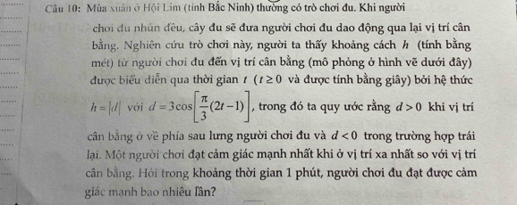 Mùa xuân ở Hội Lim (tỉnh Bắc Ninh) thường có trò chơi đu. Khi người 
chơi đu nhún đều, cây đu sẽ đưa người chơi đu dao động qua lại vị trí cân 
bằng. Nghiên cứu trò chơi này, người ta thấy khoảng cách h (tính bằng 
mét) từ người chơi đu đến vị trí cân bằng (mô phỏng ở hình vẽ dưới đây) 
được biểu diễn qua thời gian t(t≥ 0 và được tính bằng giây) bởi hệ thức
h=|d| với d=3cos [ π /3 (2t-1)] , trong đó ta quy ước rằng d>0 khi vị trí 
cần bằng ở về phía sau lưng người chơi đu và d<0</tex> trong trường hợp trái 
lại. Một người chơi đạt cảm giác mạnh nhất khi ở vị trí xa nhất so với vị trí 
cần bằng. Hỏi trong khoảng thời gian 1 phút, người chơi đu đạt được cảm 
giác mạnh bao nhiêu lần?