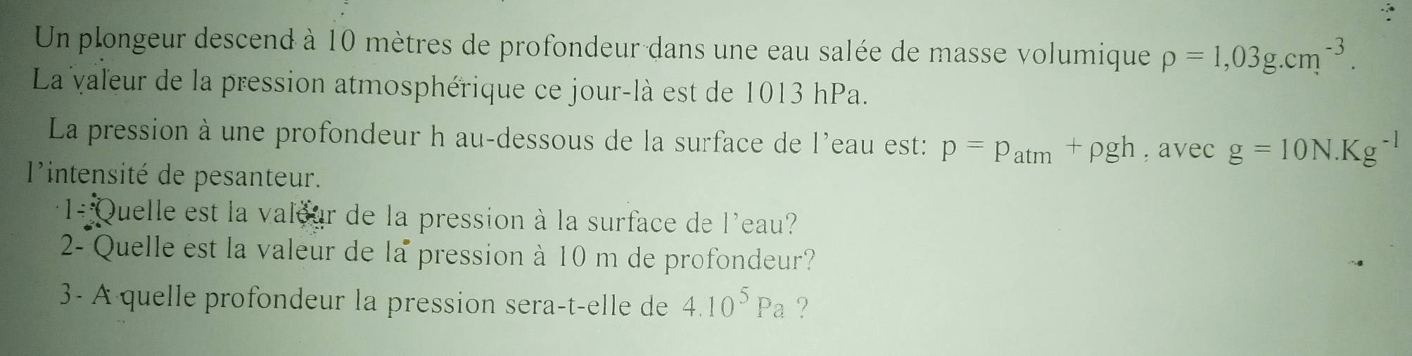 Un plongeur descend à 10 mètres de profondeur dans une eau salée de masse volumique rho =1,03g.cm^(-3). 
La valeur de la pression atmosphérique ce jour-là est de 1013 hPa. 
La pression à une profondeur h au-dessous de la surface de l'eau est: p=p_atm+rho gh , avec g=10N.Kg^(-1)
l'intensité de pesanteur. 
1/ Quelle est la valour de la pression à la surface de l'eau? 
2- Quelle est la valeur de la pression à 10 m de profondeur? 
3- A quelle profondeur la pression sera-t-elle de 4.10^5Pa ?