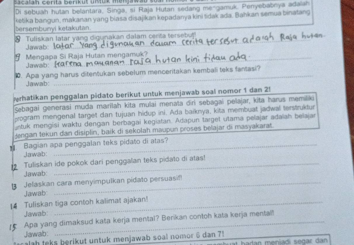 a calah cerita berikut untük menjawab soari 
Di sebuah hutan belantara, Singa, si Raja Hutan sedang mengamuk. Penyebabnya adalah 
ketika bangun, makanan yang biasa disajikan kepadanya kini tidak ada. Bahkan semua binatang 
bersembunyi ketakutan 
_ 
Tuliskan latar yang digunakan dalam cerita tersebut! 
Jawab:_ 
Mengapa Si Raja Hutan mengamuk? 
Jawab: 
_ 
_ 
0. Apa yang harus ditentukan sebelum menceritakan kembali teks fantasi? 
Jawab: 
Perhatikan penggalan pidato berikut untuk menjawab soal nomor 1 dan 2! 
Sebagai generasi muda marilah kita mulai menata diri sebagai pelajar, kita harus memiliki 
program mengenal target dan tujuan hidup ini. Ada baiknya, kita membuat jadwal terstruktur 
ntuk mengisi waktu dengan berbagai kegiatan. Adapun target utama pelajar adalah belajar 
dengan tekun dan disiplin, baik di sekolah maupun proses belajar di masyakarat. 
Bagian apa penggalan teks pidato di atas? 
Jawab: 
Tuliskan ide pokok dari penggalan teks pidato di atas! 
Jawab: 
Jelaskan cara menyimpulkan pidato persuasif! 
Jawab: 
Tuliskan tiga contoh kalimat ajakan! 
Jawab: 
Apa yang dimaksud kata kerja mental? Berikan contoh kata kerja mental! 
Jawab: 
calah teks berikut untuk menjawab soal nomor 6 dan 7! 
huất hadan meniadí segar dan