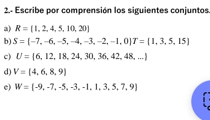 2.- Escribe por comprensión los siguientes conjuntos. 
a) R= 1,2,4,5,10,20
b) S= -7,-6,-5,-4,-3,-2,-1,0 T= 1,3,5,15
c) U= 6,12,18,24,30,36,42,48,...
d) V= 4,6,8,9
e) W= -9,-7,-5,-3,-1,1,3,5,7,9