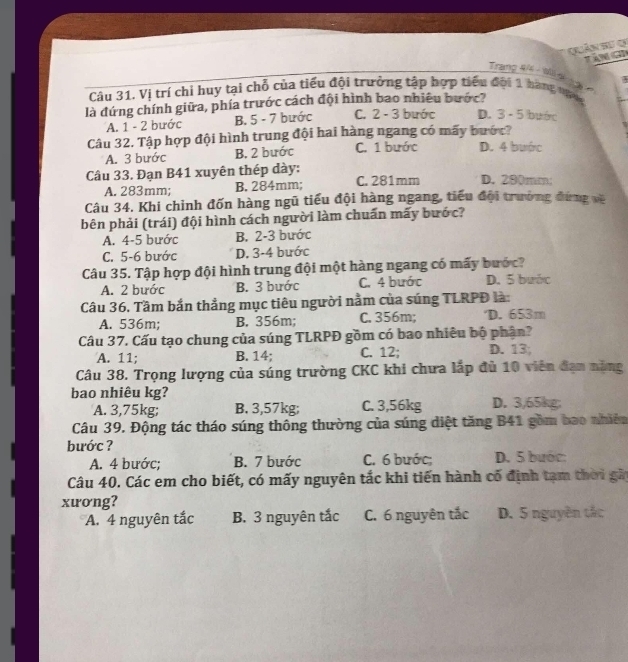 Quản Sự Q
te
Trang 4/ - alli s
   
Câu 31. Vị trí chỉ huy tại chỗ của tiểu đội trưởng tập hợp tiểu đội 1 hàng ngi
là đứng chính giữa, phía trước cách đội hình bao nhiêu bước?
A. 1 - 2 bước B. 5 - 7 bước C. 2 - 3 bước D. 3- 5 bước
Câu 32. Tập hợp đội hình trung đội hai hàng ngang có mãy bước?
A. 3 bước B. 2 bước C. 1 bước D. 4 bước
Câu 33. Đạn B41 xuyên thép dày: C. 281mm D. 280mm;
A. 283mm; B. 284mm;
Câu 34. Khi chỉnh đốn hàng ngũ tiểu đội hàng ngang, tiểu đội trường đứng về
bên phải (trái) đội hình cách người làm chuẩn mấy bước?
A. 4-5 bước B. 2-3 bước
C. 5-6 bước D. 3-4 bước
Câu 35. Tập hợp đội hình trung đội một hàng ngang có mấy bước?
A. 2 bước B. 3 bước C. 4 bước D. 5 bước
Câu 36. Tầm bắn thẳng mục tiêu người nằm của súng TLRPĐ là:
A. 536m; B. 356m; C. 356m; D. 653m
Câu 37. Cấu tạo chung của súng TLRPĐ gồm có bao nhiêu bộ phận?
A. 11; B. 14; C. 12; D. 13;
Câu 38. Trọng lượng của súng trường CKC khi chưa lắp đủ 10 viên đạn năng
bao nhiêu kg? D. 3,65kg;
A. 3,75kg; B. 3,57kg; C. 3,56kg
Câu 39. Động tác tháo súng thông thường của súng diệt tăng B41 gồm bao nhiên
bước ?
A. 4 bước; B. 7 bước C. 6 bước; D. 5 bước:
Câu 40. Các em cho biết, có mấy nguyên tắc khi tiến hành cố định tạm thời gãi
xương?
A. 4 nguyên tắc B. 3 nguyên tắc C. 6 nguyên tắc D. 5 nguyên tắc