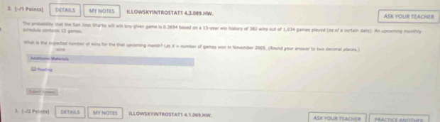 DETAILS MY NOTES ILLOWSKYINTROSTAT1 4.3.089.HW. ASK YOUR TEACHE 
schedule clintaies 13 gamess. The probability that the San Jose Sharks will win any given game is 0.3694 based on a 13-year win hakery of 382 wina out of 1,034 games played (as of a certain date). An upcoming monthly 
What is the expected number of wins for the that upcoming month? Les X = number of games won in November 2005. (Round your answer to two decimal places.) 
Marora: Materiala 
C Reering 
3 |-√2 Paints] DETAILS MY NOTES ILLOWSKYINTROSTAT1 4.1.069.HW. ASK YOUR TEACHER PRACTICE ANOTHES