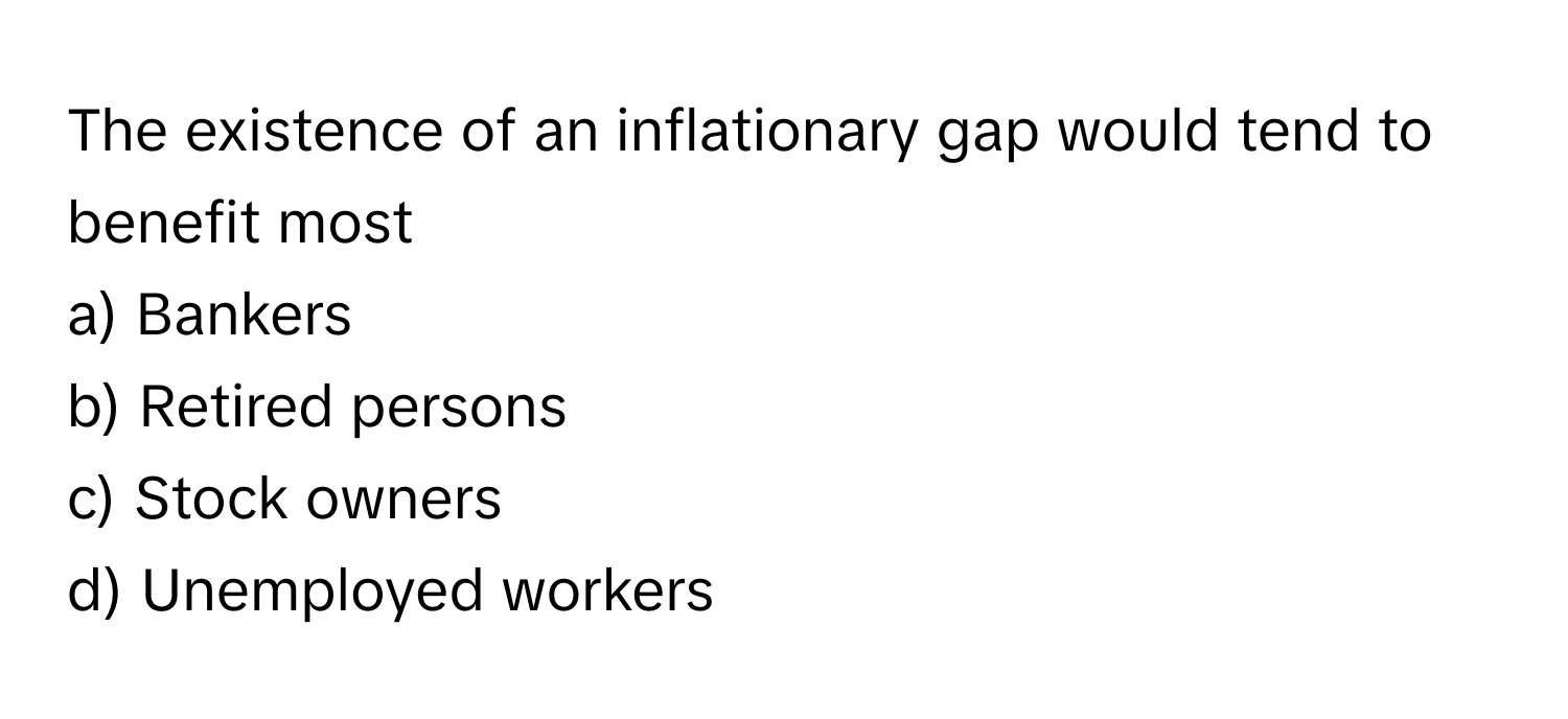 The existence of an inflationary gap would tend to benefit most 

a) Bankers 
b) Retired persons 
c) Stock owners 
d) Unemployed workers