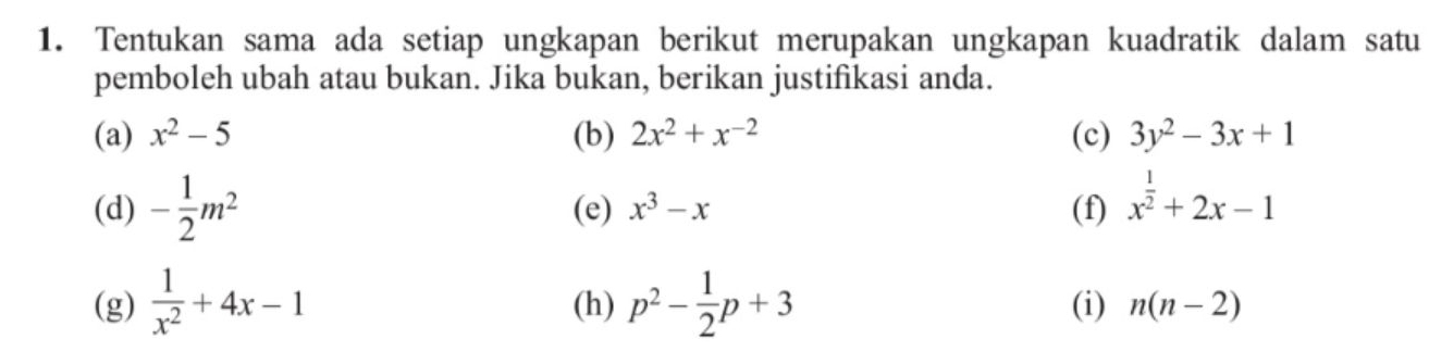 Tentukan sama ada setiap ungkapan berikut merupakan ungkapan kuadratik dalam satu 
pemboleh ubah atau bukan. Jika bukan, berikan justifikasi anda. 
(a) x^2-5 (b) 2x^2+x^(-2) (c) 3y^2-3x+1
(d) - 1/2 m^2 (e) x^3-x (f) x^(frac 1)2+2x-1
(g)  1/x^2 +4x-1 (h) p^2- 1/2 p+3 (i) n(n-2)