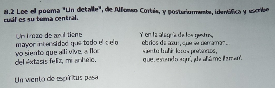 8.2 Lee el poema 'Un detalle', de Alfonso Cortés, y posteriormente, identifica y escribe 
cuál es su tema central. 
Un trozo de azul tiene Y en la alegría de los gestos, 
mayor intensidad que todo el cielo ebrios de azur, que se derraman... 
yo siento que allí vive, a flor siento bullir locos pretextos, 
del éxtasis feliz, mi anhelo. que, estando aquí, ¡de allá me llaman! 
Un viento de espíritus pasa