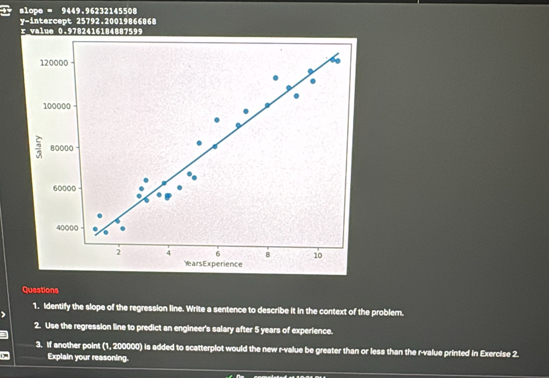 X slope = 9449.96232145508
y-intercept 25792.20019866868
r value 0.9782416184887599
120000
100000
80000
60000
40000
2 4 6 8 10
YearsExperience 
Questions 
1. Identify the slope of the regression line. Write a sentence to describe it in the context of the problem. 
2. Use the regression line to predict an engineer's salary after 5 years of experience. 
3. If another point (1, 200000) is added to scatterplot would the new r -value be greater than or less than the r -value printed in Exercise 2. 
Explain your reasoning.