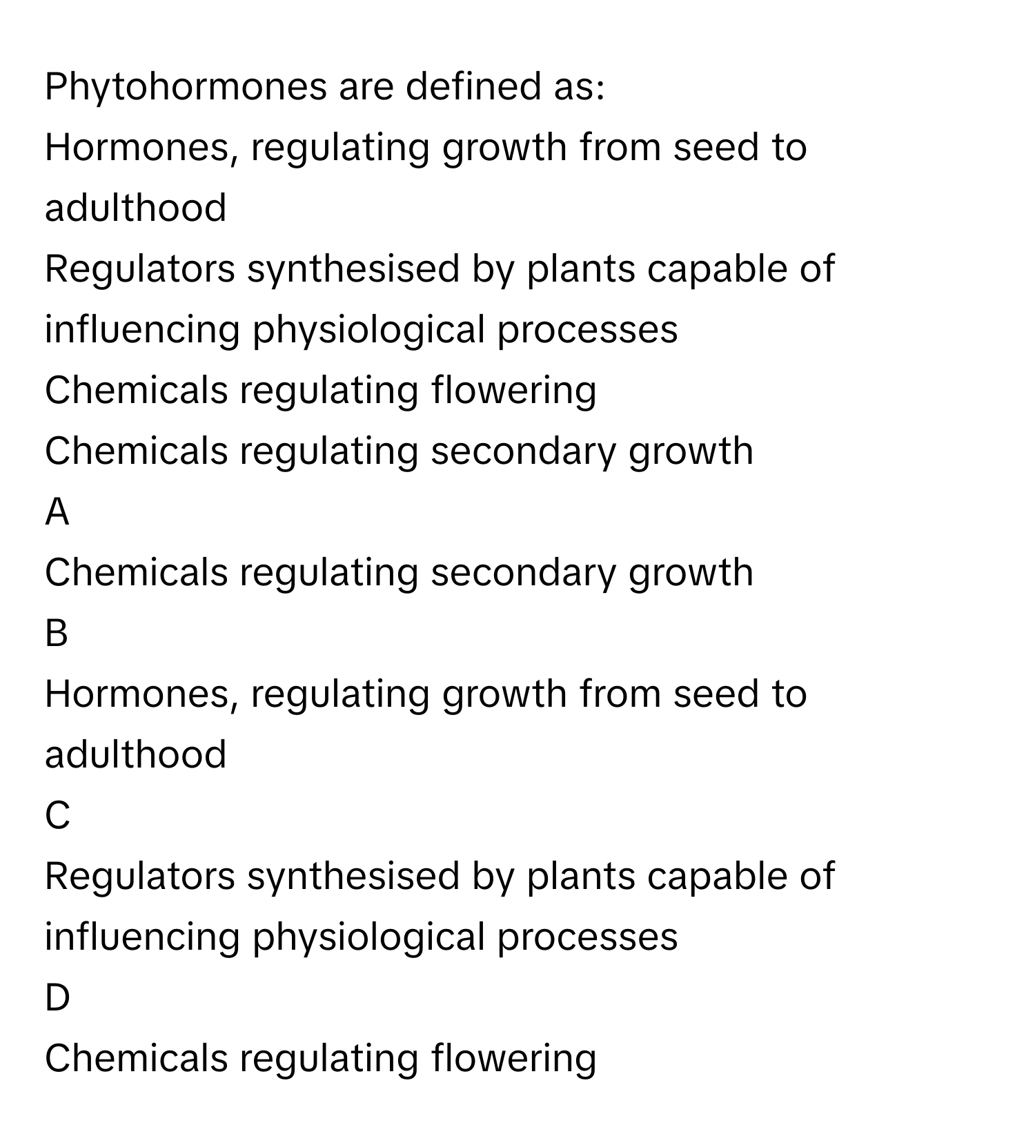 Phytohormones are defined as:
Hormones, regulating growth from seed to adulthood

Regulators synthesised by plants capable of influencing physiological processes

Chemicals regulating flowering

Chemicals regulating secondary growth


A  
Chemicals regulating secondary growth
 


B  
Hormones, regulating growth from seed to adulthood
 


C  
Regulators synthesised by plants capable of influencing physiological processes
 


D  
Chemicals regulating flowering