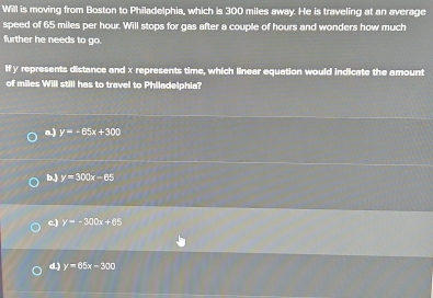 Will is moving from Boston to Philadelphia, which is 300 miles away. He is traveling at an average
speed of 65 miles per hour. Will stops for gas after a couple of hours and wonders how much
further he needs to go.
If y represents distance and x represents time, which linear equation would indicate the amount
of miles Will still has to travel to Philadelphia?
a.) y=-65x+300
b.) y=300x-65
c.) y=-300x+65
d.) y=65x-300