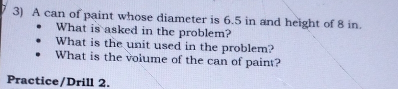 A can of paint whose diameter is 6.5 in and height of 8 in. 
What is asked in the problem? 
What is the unit used in the problem? 
What is the volume of the can of paint? 
Practice/Drill 2.