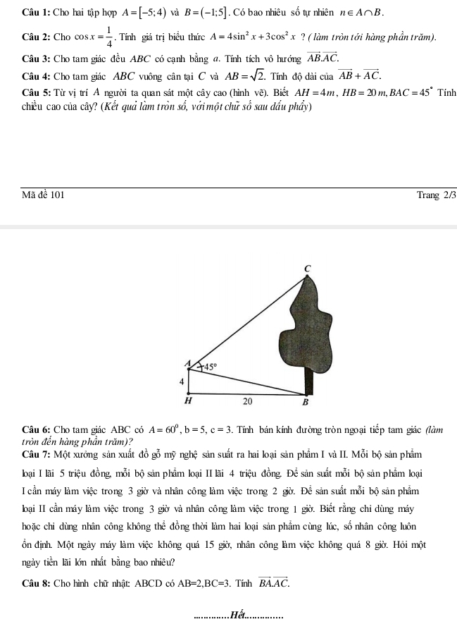 Cho hai tập hợp A=[-5;4) và B=(-1;5]. Có bao nhiêu số tự nhiên n∈ A∩ B.
Câu 2: Cho cos x= 1/4 . Tính giá trị biểu thức A=4sin^2x+3cos^2x ? ( làm tròn tới hàng phần trăm).
Câu 3: Cho tam giác đều ABC có cạnh bằng đ. Tính tích vô hướng vector AB.vector AC.
Câu 4: Cho tam giác ABC vuông cân tại C và AB=sqrt(2). Tính độ dài 1 ciavector AB+vector AC.
Câu 5: Từ vị trí A người ta quan sát một cây cao (hình vẽ). Biết AH=4m,HB=20m,BAC=45° Tính
chiều cao của cây? (Kết quả làm tròn số, với một chữ số sau dấu phẩy)
Mã để 101 Trang 2/3
Câu 6: Cho tam giác ABC có A=60^0,b=5,c=3. Tính bán kính đường tròn ngoại tiếp tam giác (làm
tròn đến hàng phần trăm)?
Câu 7: Một xưởng sản xuất đồ gỗ mỹ nghệ sản suất ra hai loại sản phẩm I và II. Mỗi bộ sản phẩm
loại I lãi 5 triệu đồng, mỗi bộ sản phẩm loại II lãi 4 triệu đồng. Để sản suất mỗi bộ sản phẩm loại
I cần máy làm việc trong 3 giờ và nhân công làm việc trong 2 giờ. Để sản suất mỗi bộ sản phẩm
oại II cần máy làm việc trong 3 giờ và nhân công làm việc trong 1 giờ. Biết rằng chỉ dùng máy
hoặc chỉ dùng nhân công không thể đồng thời làm hai loại sản phẩm cùng lúc, số nhân công luôn
ồn định. Một ngày máy làm việc không quá 15 giờ, nhân công làm việc không quá 8 giờ. Hỏi một
ngày tiền lãi lớn nhất bằng bao nhiêu?
Câu 8: Cho hình chữ nhật: ABCD có AB=2,BC=3. Tính vector BA.vector AC.
Hết.