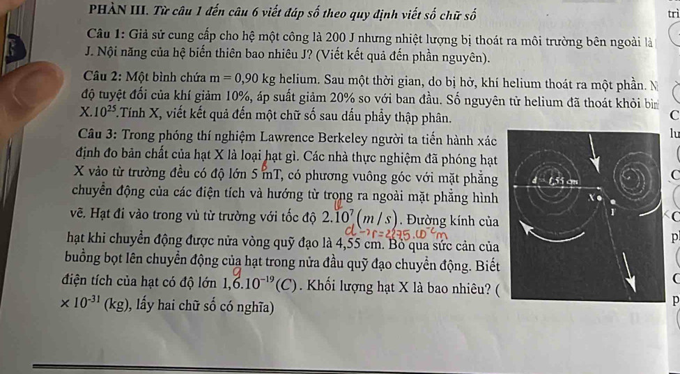 PHÀN III. Từ câu 1 đến câu 6 viết đáp số theo quy định viết số chữ số trì
Câu 1: Giả sử cung cấp cho hệ một công là 200 J nhưng nhiệt lượng bị thoát ra môi trường bên ngoài là
J. Nội năng của hệ biến thiên bao nhiêu J? (Viết kết quả đến phần nguyên).
* Câu 2: Một bình chứa m=0,90kg helium. Sau một thời gian, do bị hở, khí helium thoát ra một phần. N
độ tuyệt đối của khí giảm 10%, áp suất giảm 20% so với ban đầu. Số nguyên tử helium đã thoát khỏi bìn
X.10^(25)..Tính X, viết kết quả đến một chữ số sau dấu phẩy thập phân.
C
Câu 3: Trong phóng thí nghiệm Lawrence Berkeley người ta tiến hành xác
lu
định đo bản chất của hạt X là loại hạt gì. Các nhà thực nghiệm đã phóng hạt
X vào từ trường đều có độ lớn 5 mT, có phương vuông góc với mặt phẳng
C
chuyển động của các điện tích và hướng từ trong ra ngoài mặt phẳng hình
C
vẽ. Hạt đi vào trong vù từ trường với tốc độ 2.10^7(m/s) Đường kính của
hạt khi chuyển động được nửa vòng quỹ đạo là 4,55 cm. Bỏ qua sức cản của
p
buồng bọt lên chuyển động của hạt trong nửa đầu quỹ đạo chuyển động. Biết
(
điện tích của hạt có độ lớn 1,6.10^(-19)(C) Khối lượng hạt X là bao nhiêu? (
* 10^(-31)(kg) 0, lấy hai chữ số có nghĩa)
p