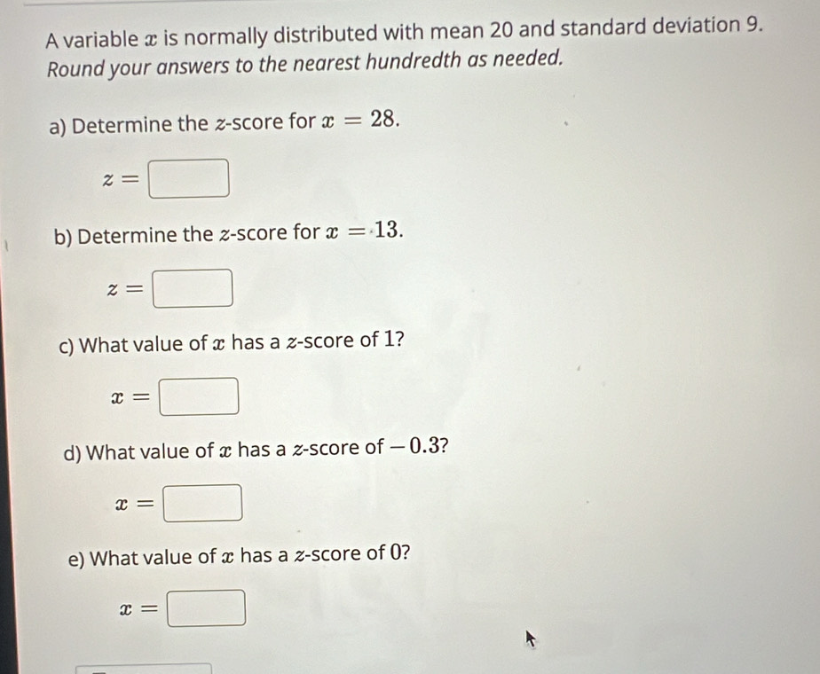 A variable x is normally distributed with mean 20 and standard deviation 9. 
Round your answers to the nearest hundredth as needed. 
a) Determine the z-score for x=28.
z=□
b) Determine the z-score for x=13.
z=□
c) What value of x has a z-score of 1?
x=
d) What value of x has a z-score of — 0.3?
x=
e) What value of x has a z-score of 0?
x=□