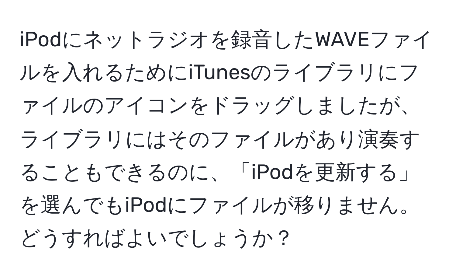 iPodにネットラジオを録音したWAVEファイルを入れるためにiTunesのライブラリにファイルのアイコンをドラッグしましたが、ライブラリにはそのファイルがあり演奏することもできるのに、「iPodを更新する」を選んでもiPodにファイルが移りません。どうすればよいでしょうか？