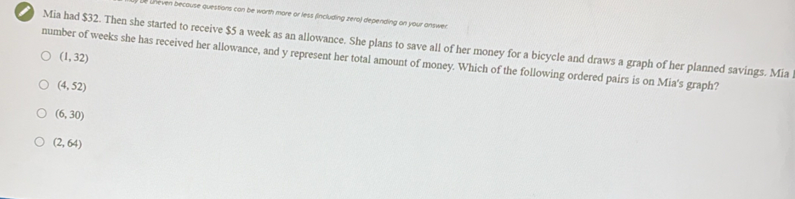 uneven because questions can be worth more or less (including zero) depending on your answer.
Mia had $32. Then she started to receive $5 a week as an allowance. She plans to save all of her money for a bicycle and draws a graph of her planned savings. Mia
number of weeks she has received her allowance, and y represent her total amount of money. Which of the following ordered pairs is on Mia's graph? (1,32)
(4,52)
(6,30)
(2,64)