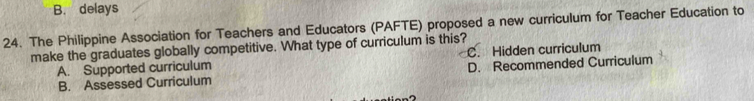 B. delays
24. The Philippine Association for Teachers and Educators (PAFTE) proposed a new curriculum for Teacher Education to
make the graduates globally competitive. What type of curriculum is this? C. Hidden curriculum
A. Supported curriculum
B. Assessed Curriculum D. Recommended Curriculum