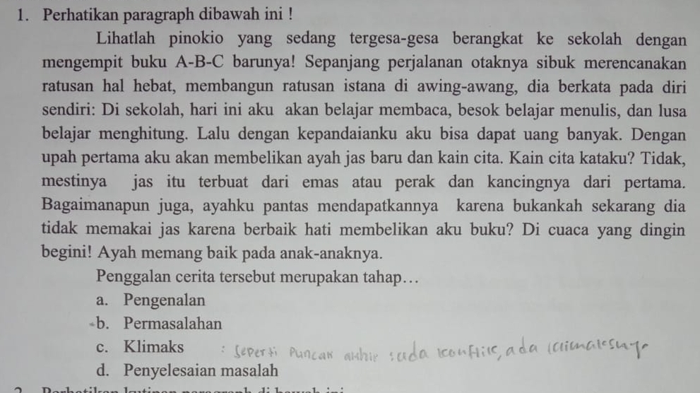 Perhatikan paragraph dibawah ini !
Lihatlah pinokio yang sedang tergesa-gesa berangkat ke sekolah dengan
mengempit buku A-B-C barunya! Sepanjang perjalanan otaknya sibuk merencanakan
ratusan hal hebat, membangun ratusan istana di awing-awang, dia berkata pada diri
sendiri: Di sekolah, hari ini aku akan belajar membaca, besok belajar menulis, dan lusa
belajar menghitung. Lalu dengan kepandaianku aku bisa dapat uang banyak. Dengan
upah pertama aku akan membelikan ayah jas baru dan kain cita. Kain cita kataku? Tidak,
mestinya jas itu terbuat dari emas atau perak dan kancingnya dari pertama.
Bagaimanapun juga, ayahku pantas mendapatkannya karena bukankah sekarang dia
tidak memakai jas karena berbaik hati membelikan aku buku? Di cuaca yang dingin
begini! Ayah memang baik pada anak-anaknya.
Penggalan cerita tersebut merupakan tahap…
a. Pengenalan
b. Permasalahan
c. Klimaks
d. Penyelesaian masalah