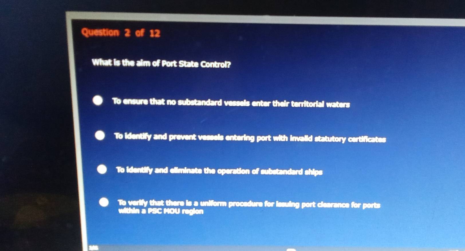 What is the aim of Port State Control?
To ensure that no substandard vessels enter their territorial waters
To identify and prevent vessels entering port with invaiid statutory certificates
To identify and eliminate the operation of substandard ships
To verify that there is a uniform procedure for issuing port clearance for ports
within a PSC MOU region