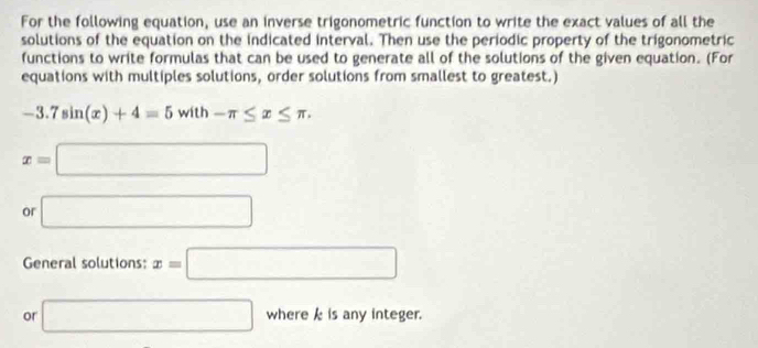 For the following equation, use an inverse trigonometric function to write the exact values of all the 
solutions of the equation on the indicated interval. Then use the periodic property of the trigonometric 
functions to write formulas that can be used to generate all of the solutions of the given equation. (For 
equations with multiples solutions, order solutions from smallest to greatest.)
-3.7sin (x)+4=5with-π ≤ x≤ π.
x=□
or □ 
General solutions: x=□
or □ where k is any integer.