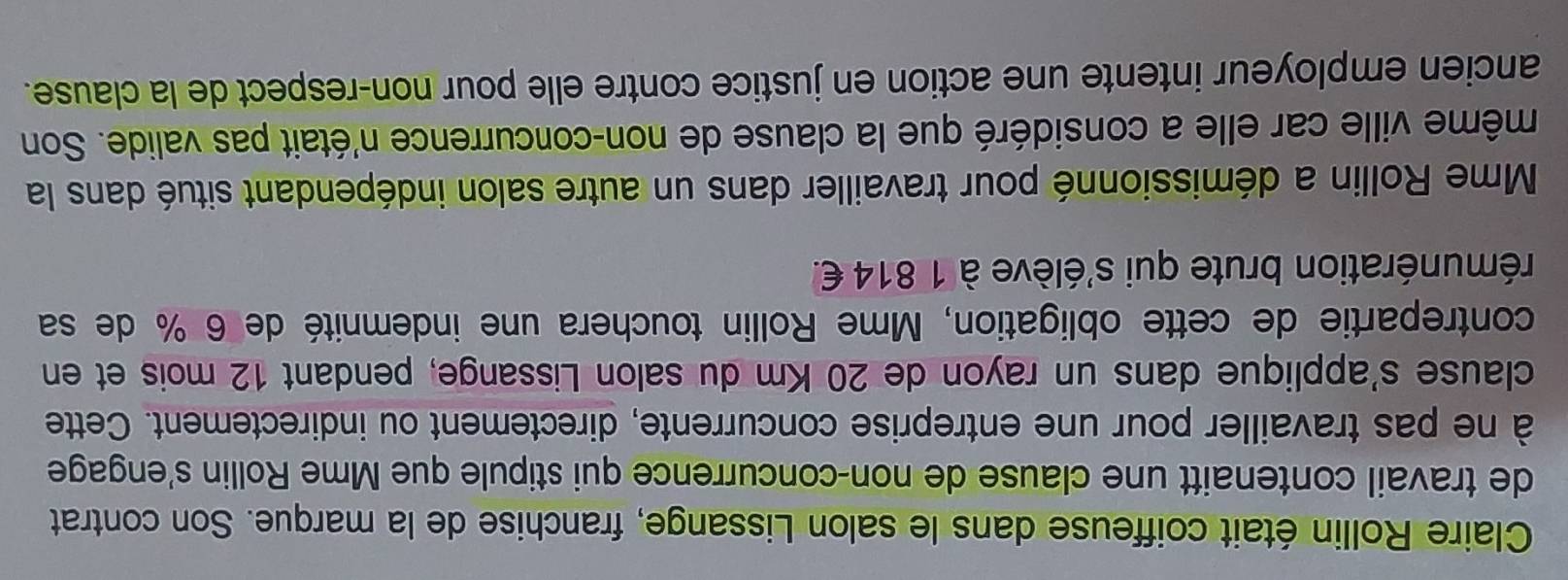 Claire Rollin était coiffeuse dans le salon Lissange, franchise de la marque. Son contrat 
de travail contenaitt une clause de non-concurrence qui stipule que Mme Rollin s'engage 
à ne pas travailler pour une entreprise concurrente, directement ou indirectement. Cette 
clause s'applique dans un rayon de 20 Km du salon Lissange, pendant 12 mois et en 
contrepartie de cette obligation, Mme Rollin touchera une indemnité de 6 % de sa 
rémunération brute qui s'élève à 1 814 €. 
Mme Rollin a démissionné pour travailler dans un autre salon indépendant situé dans la 
même ville car elle a considéré que la clause de non-concurrence n'était pas valide. Son 
ancien employeur intente une action en justice contre elle pour non-respect de la clause.