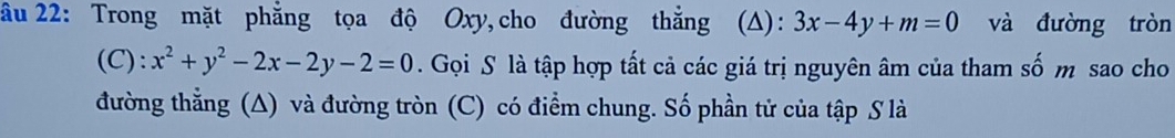 âu 22: Trong mặt phẳng tọa độ Oxy,cho đường thẳng (A): 3x-4y+m=0 và đường tròn
(C): x^2+y^2-2x-2y-2=0. Gọi S là tập hợp tất cả các giá trị nguyên âm của tham số m sao cho
đường thẳng (A) và đường tròn (C) có điểm chung. Số phần tử của tập S là