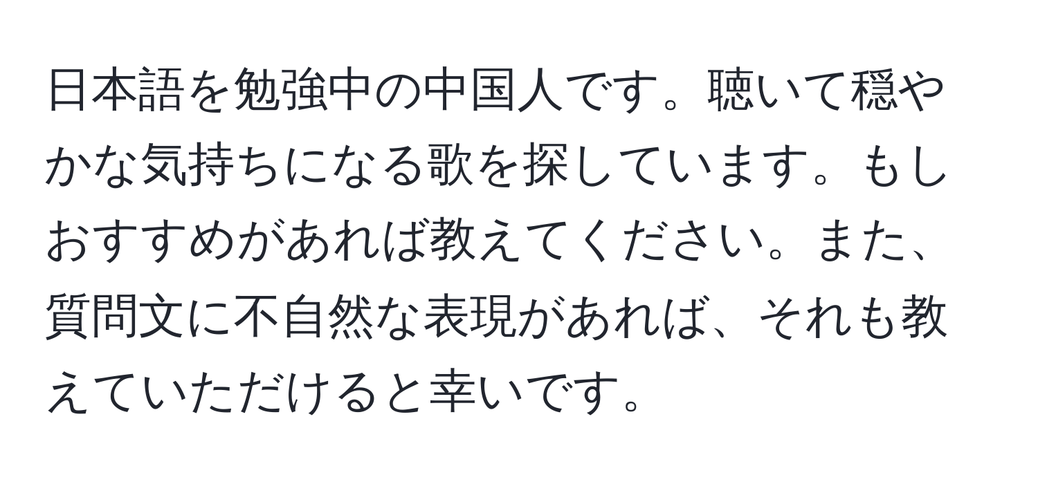 日本語を勉強中の中国人です。聴いて穏やかな気持ちになる歌を探しています。もしおすすめがあれば教えてください。また、質問文に不自然な表現があれば、それも教えていただけると幸いです。