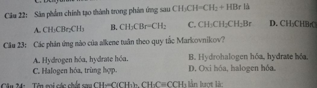 Đeny
Câu 22: Sản phẩm chính tạo thành trong phản ứng sau CH_3CH=CH_2+HBr là
A. CH_3CBr_2CH_3 B. CH_3CBr=CH_2 C. CH_3CH_2CH_2Br D. CH_3CHBrCl
Câu 23: Các phản ứng nào của alkene tuân theo quy tắc Markovnikov?
A. Hydrogen hóa, hydrate hóa. B. Hydrohalogen hóa, hydrate hóa.
C. Halogen hóa, trùng hợp. D. Oxi hóa, halogen hóa.
Câu 24: Tên gọi các chất sauCH_2=C(CH_3)_2.CH_3Cequiv CCH_3 lần lượt là: