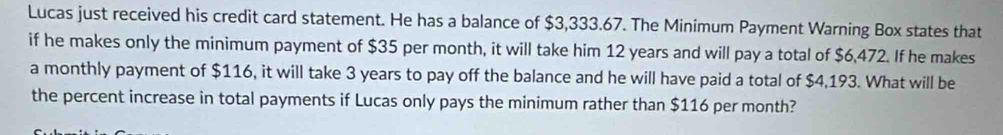 Lucas just received his credit card statement. He has a balance of $3,333.67. The Minimum Payment Warning Box states that 
if he makes only the minimum payment of $35 per month, it will take him 12 years and will pay a total of $6,472. If he makes 
a monthly payment of $116, it will take 3 years to pay off the balance and he will have paid a total of $4,193. What will be 
the percent increase in total payments if Lucas only pays the minimum rather than $116 per month?