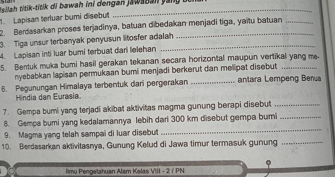 Isilah titik-titik di bawah ini dengan Jawaban yany be 
1. Lapisan terluar bumi disebut 
_ 
2. Berdasarkan proses terjadinya, batuan dibedakan menjadi tiga, yaitu batuan 
3. Tiga unsur terbanyak penyusun litosfer adalah 
4. Lapisan inti luar bumi terbuat dari lelehan 
5. Bentuk muka bumi hasil gerakan tekanan secara horizontal maupun vertikal yang me- 
nyebabkan lapisan permukaan bumi menjadi berkerut dan melipat disebut 
6. Pegunungan Himalaya terbentuk dari pergerakan_ 
antara Lempeng Benua 
Hindia dan Eurasia. 
7. Gempa bumi yang terjadi akibat aktivitas magma gunung berapi disebut_ 
_ 
8. Gempa bumi yang kedalamannya lebih dari 300 km disebut gempa bumi_ 
9. Magma yang telah sampai di luar disebut 
10. Berdasarkan aktivitasnya, Gunung Kelud di Jawa timur termasuk gunung_ 
llmu Pengetahuan Alam Kelas VIII - 2 / PN