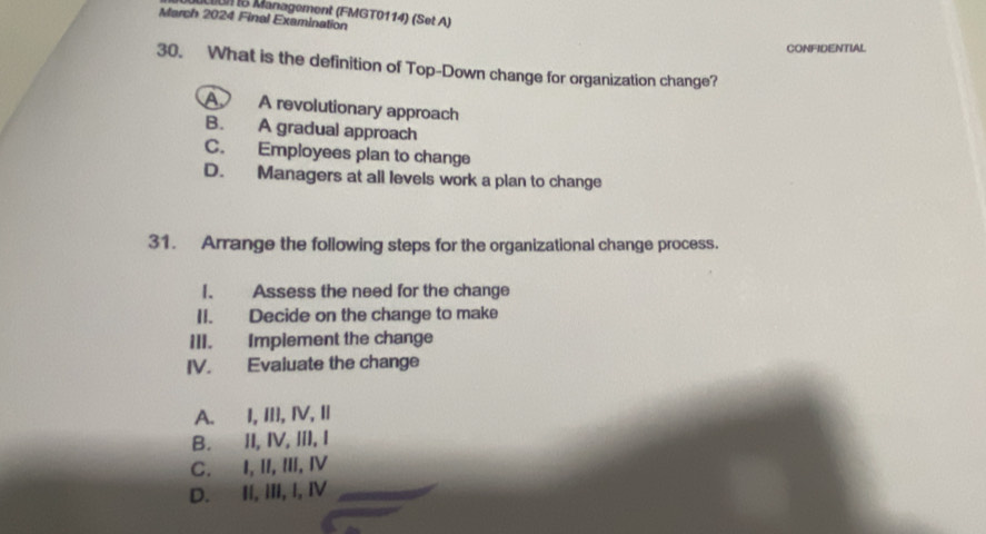 um 15 Management (FMGT0114) (Set A)
March 2024 Final Examination
CONFIDENTIAL
30. What is the definition of Top-Down change for organization change?
A A revolutionary approach
B. A gradual approach
C. Employees plan to change
D. Managers at all levels work a plan to change
31. Arrange the following steps for the organizational change process.
I. Assess the need for the change
II. Decide on the change to make
III. Implement the change
IV. Evaluate the change
A. I, III, Ⅳ, I
B. II, IV,III, I
C. I, II, III, Ⅳ
D. II, III, I, Ⅳ