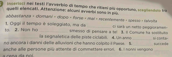 Inserisci nei testi l’avverbio di tempo che ritieni più opportuno, scegliendolo tra 
quelli elencati. Attenzione: alcuni avverbi sono in più. 
abbastanza + domani « dopo + forse + mai + recentemente + spesso + talvolta 
1. Oggi il tempo è soleggiato, ma da _ci sarà un netto peggioramen- 
to. 2. Non ho _smesso di pensare a te! 3. Il Comune ha sostituito 
_la segnaletica delle piste ciclabili. 4. Un anno_ si conta- 
no ancora i danni delle alluvioni che hanno colpito il Paese. 5. _succede 
anche alle persone più attente di commettere errori. 6. I nonni vengono_ 
a cena da noi.