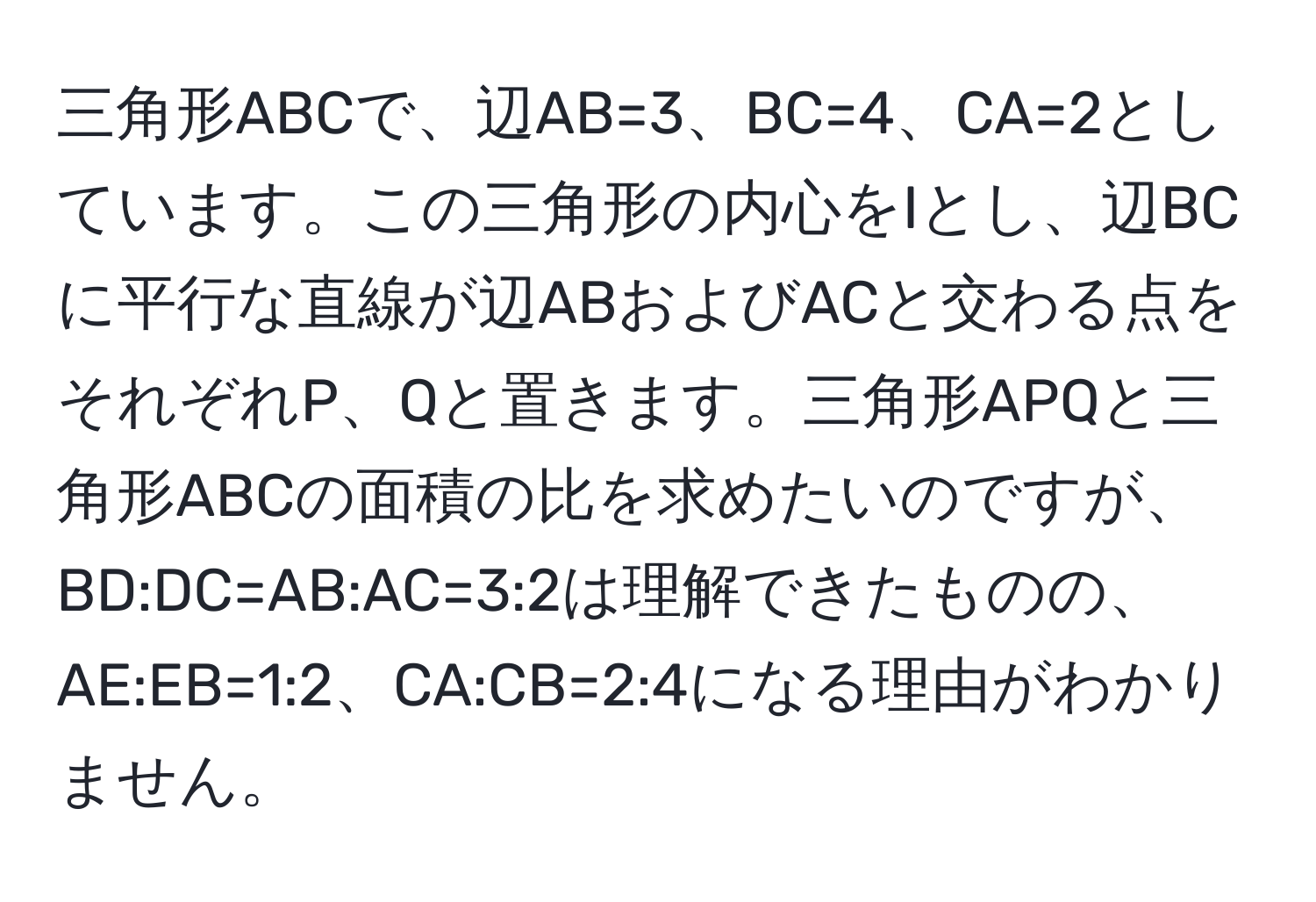 三角形ABCで、辺AB=3、BC=4、CA=2としています。この三角形の内心をIとし、辺BCに平行な直線が辺ABおよびACと交わる点をそれぞれP、Qと置きます。三角形APQと三角形ABCの面積の比を求めたいのですが、BD:DC=AB:AC=3:2は理解できたものの、AE:EB=1:2、CA:CB=2:4になる理由がわかりません。