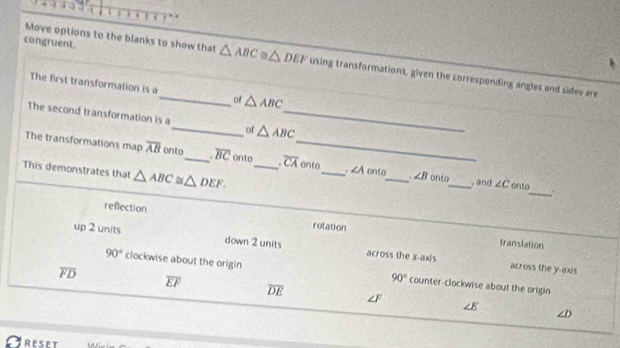 congruent.
Move options to the blanks to show that △ ABC≌ △ DEF using transformations, given the corresponding angles and sides are
The first transformation is a_ of △ ABC
The second transformation is a_ of △ ABC _
The transformations map overline AB onto_ overline BC onto_ overline CA _ onto_ r ∠ A onto_ ∠ B onto_ , and
This demonstrates that △ ABC≌ △ DEF.
∠ C onto_ `
reflection rotation
up 2 units down 2 units across the x-axis
translation
overline FD
across the y-axis
90° clockwise about the origin counter-clockwise about the origin
overline EF
90°
overline DE
∠ F
∠ E
D
RESET