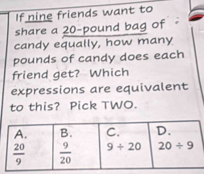 If nine friends want to
share a 20-pound bag of
candy equally, how many
pounds of candy does each
friend get? Which
expressions are equivalent
to this? Pick TWO.