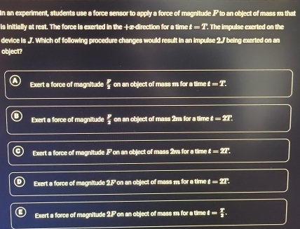 In an experiment, students use a force sensor to apply a force of magnitude P to an object of mass m that
is initially at rest. The force is exerted in the +z -direction for a time t=T.T. he impulse exerted on the
device is J. Which of following procedure changes would result in an impulse 2.7 being exerted on an
object?
Exert a force of magnitude  p/3  on an object of mass 1 for a time t=T.
Exert a force of magnitude  p/2  on an object of mass 2m for a time t=27
Exert a force of magnitude P ' on an object of mass 2m for a time t=2T.
Exert a force of magnitude 27 on an object of mass m for a time t=2T
Exert a force of magnitude 2.F on an object of mass 1 for a time t= T/2 .