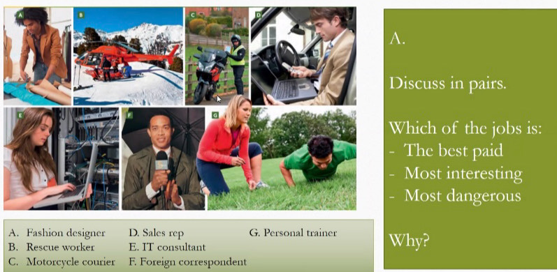 scuss in pairs.
hich of the jobs is:
The best paid
Most interesting
Most dangerous
A. Fashion designer D. Sales rep G. Personal trainer
B. Rescue worker E. IT consultant Why?
C. Motorcycle courier F Foreign correspondent