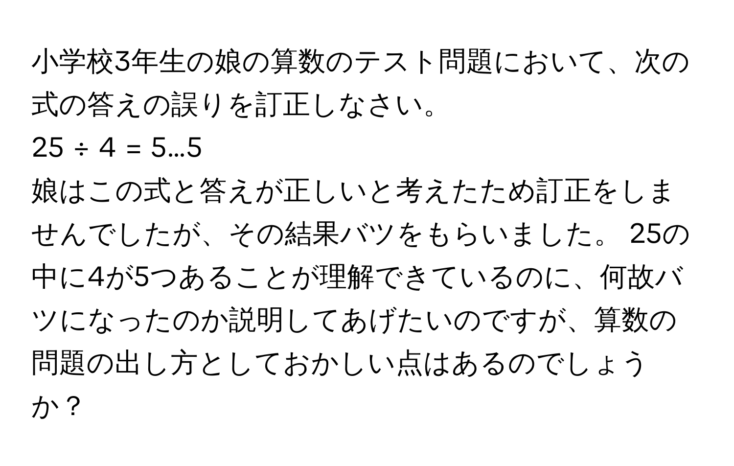 小学校3年生の娘の算数のテスト問題において、次の式の答えの誤りを訂正しなさい。  
25 ÷ 4 = 5…5  
娘はこの式と答えが正しいと考えたため訂正をしませんでしたが、その結果バツをもらいました。 25の中に4が5つあることが理解できているのに、何故バツになったのか説明してあげたいのですが、算数の問題の出し方としておかしい点はあるのでしょうか？