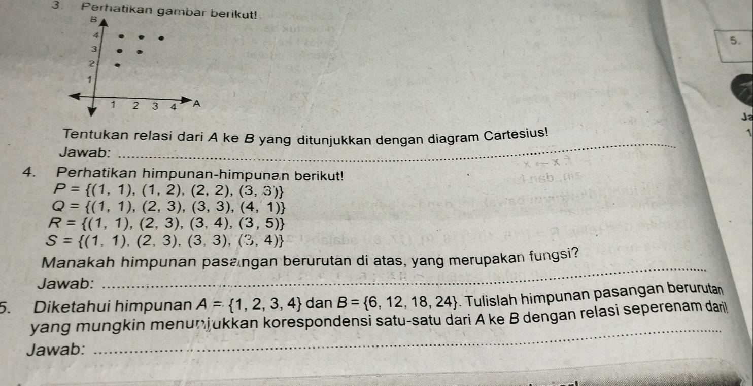 Perhatikan gamberikut! 
5. 
Ja 
_ 
Tentukan relasi dari A ke B yang ditunjukkan dengan diagram Cartesius! 
1 
Jawab:_ 
4. Perhatikan himpunan-himpunan berikut!
P= (1,1),(1,2),(2,2),(3,3)
Q= (1,1),(2,3),(3,3),(4,1)
R= (1,1),(2,3),(3,4),(3,5)
S= (1,1),(2,3),(3,3),(3,4)
_ 
Manakah himpunan pasangan berurutan di atas, yang merupakan fungsi?_ 
Jawab:_ 
5. Diketahui himpunan A= 1,2,3,4 dan B= 6,12,18,24. Tulislah himpunan pasangan berurutan 
yang mungkin menunjukkan korespondensi satu-satu dari A ke B dengan relasi seperenam dari! 
Jawab: 
_