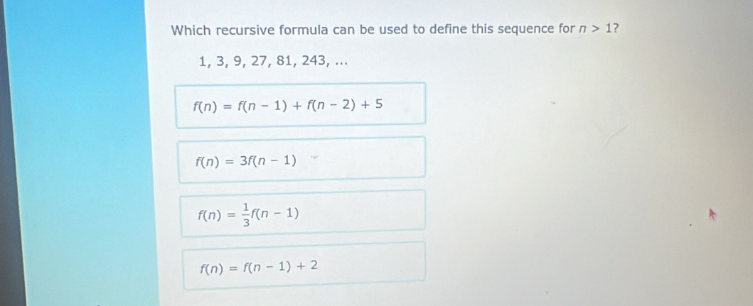 Which recursive formula can be used to define this sequence for n>1 ?
1, 3, 9, 27, 81, 243, ...
f(n)=f(n-1)+f(n-2)+5
f(n)=3f(n-1)
f(n)= 1/3 f(n-1)
f(n)=f(n-1)+2