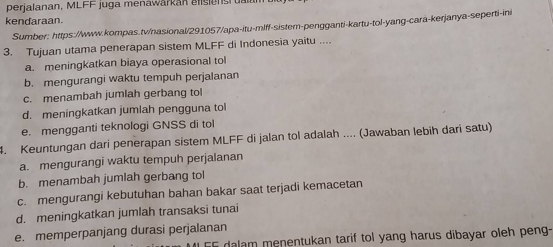 perjalanan, MLFF juga menawarkan éfßsienst ualan
kendaraan.
Sumber: https://www.kompas.tv/nasional/291057/apa-itu-mlff-sistem-pengganti-kartu-tol-yang-cara-kerjanya-seperti-ini
3. Tujuan utama penerapan sistem MLFF di Indonesia yaitu ....
a. meningkatkan biaya operasional tol
b. mengurangi waktu tempuh perjalanan
c. menambah jumlah gerbang tol
d. meningkatkan jumlah pengguna tol
e. mengganti teknologi GNSS di tol
4. Keuntungan dari penerapan sistem MLFF di jalan tol adalah .... (Jawaban lebih dari satu)
a. mengurangi waktu tempuh perjalanan
b. menambah jumlah gerbang tol
c. mengurangi kebutuhan bahan bakar saat terjadi kemacetan
d. meningkatkan jumlah transaksi tunai
e. memperpanjang durasi perjalanan
E dalam menentukan tarif tol yang harus dibayar oleh peng-