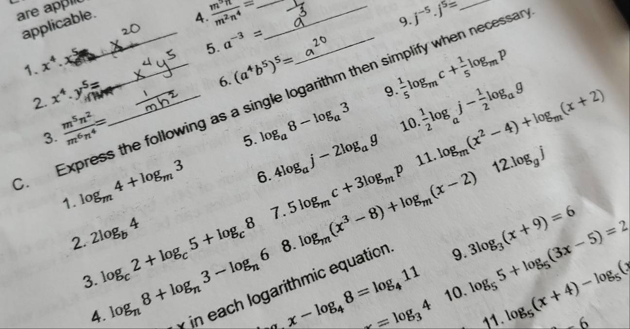 are appi 
applicable. 
4  m^3n/m^2n^4 = __ 
_ j^(-5).j^5=
9. 
5. a^(-3)=
1、 x^4· x _
(a^4b^5)^5=
2. x^4.y^5=
6.
 1/5 log _mc+ 1/5 log _mp
9. 
. Express the following as a single logarithm then simplify when necessar 
3.  m^5n^2/m^6n^4 =. 
5. log _a8-log _a3 10.  1/2 log _aj- 1/2 log _ag
1. log _m4+log _m3
6. 4log _aj-2log _ag
7. 5log _mc+3log _mp11.log _m(x^2-4)+log _m(x+2)
2. 2log _b4
3. log _c2+log _c5+log _c8
log _m(x^3-8)+log _m(x-2)12.log _gj
8.
3log _3(x+9)=6
n each logarithmic equation 
9. log _55+log _5(3x-5)=2
A. log _n8+log _n3-log _n6 x-log _48=log _411 10. log _5(x+4)-log _5(y
x=log _34 11.
-6