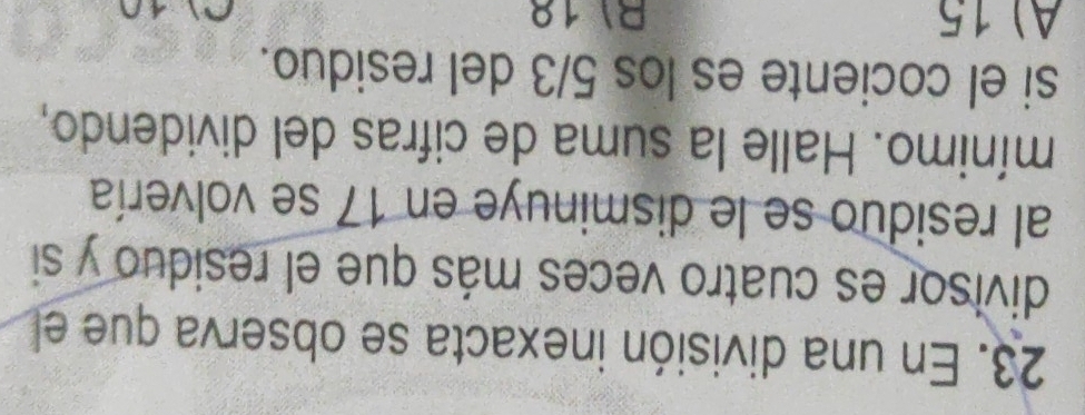 En una división inexacta se observa que el
divisor es cuatro veces más que el residuo y si
al residuo se le disminuye en 17 se volvería
mínimo. Halle la suma de cifras del dividendo,
si el cociente es los 5/3 del residuo.
A) 15 RI 18
0