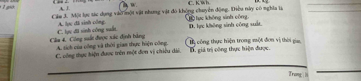 B W.
1 1 giờ. A. J. C. KWh. D. kg.
Câu 3. Một lực tác dụng vào một vật nhưng vật đó không chuyển động. Điều này có nghĩa là
A. lực đã sinh công. B lực không sinh công.
C. lực đã sinh công suất. D. lực không sinh công suất.
Câu 4. Công suất được xác định bằng
A. tích của công và thời gian thực hiện công. B công thực hiện trong một đơn vị thời gian
C. công thực hiện được trên một đơn vị chiều dài. D. giá trị công thực hiện được.
Trang 1