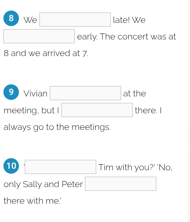 We □ late! We 
□  □ early. The concert was at
8 and we arrived at 7. 
9 Vivian □ at the 
meeting, but I □ there. 
always go to the meetings. 
10 □ Tim with you?' 'No, 
only Sally and Peter □ 
there with me.'