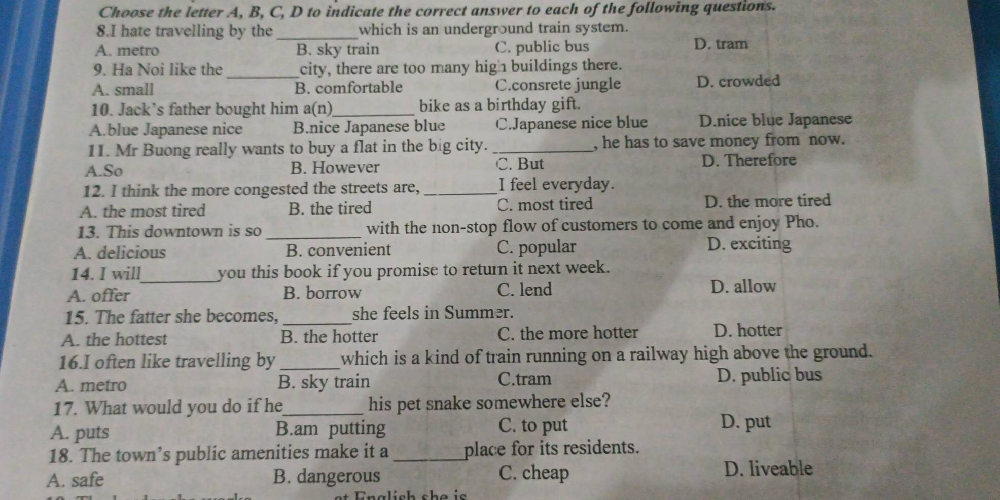 Choose the letter A, B, C, D to indicate the correct answer to each of the following questions.
8.I hate travelling by the_ which is an underground train system.
A. metro B. sky train C. public bus
D. tram
_
9. Ha Noi like the city, there are too many high buildings there.
A. small B. comfortable C.consrete jungle D. crowded
10. Jack’s father bought him a(n)_ bike as a birthday gift.
A.blue Japanese nice B.nice Japanese blue C.Japanese nice blue D.nice blue Japanese
11. Mr Buong really wants to buy a flat in the big city. _, he has to save money from now.
A.So B. However C. But D. Therefore
12. I think the more congested the streets are, _I feel everyday.
A. the most tired B. the tired C. most tired D. the more tired
13. This downtown is so _with the non-stop flow of customers to come and enjoy Pho.
A. delicious B. convenient C. popular
D. exciting
14. I will_ you this book if you promise to return it next week.
A. offer B. borrow C. lend D. allow
15. The fatter she becomes, _she feels in Summer.
A. the hottest B. the hotter C. the more hotter
D. hotter
16.I often like travelling by _which is a kind of train running on a railway high above the ground.
A. metro B. sky train C.tram D. public bus
17. What would you do if he_ his pet snake somewhere else?
A. puts B.am putting C. to put
D. put
18. The town’s public amenities make it a_ place for its residents.
A. safe B. dangerous C. cheap
D. liveable
Enalish she is