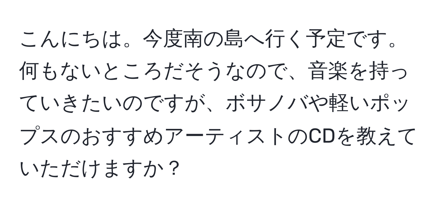 こんにちは。今度南の島へ行く予定です。何もないところだそうなので、音楽を持っていきたいのですが、ボサノバや軽いポップスのおすすめアーティストのCDを教えていただけますか？