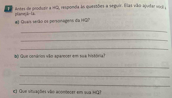 Antes de produzir a HQ, responda às questões a seguir. Elas vão ajudar você a 
planejá- la. 
a) Quais serão os personagens da HQ? 
_ 
_ 
_ 
b) Que cenários vão aparecer em sua história? 
_ 
_ 
_ 
c) Que situações vão acontecer em sua HQ?