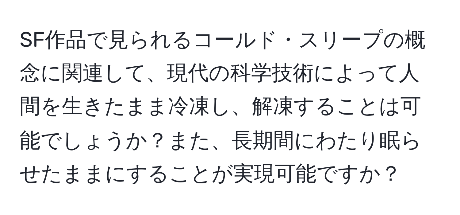 SF作品で見られるコールド・スリープの概念に関連して、現代の科学技術によって人間を生きたまま冷凍し、解凍することは可能でしょうか？また、長期間にわたり眠らせたままにすることが実現可能ですか？