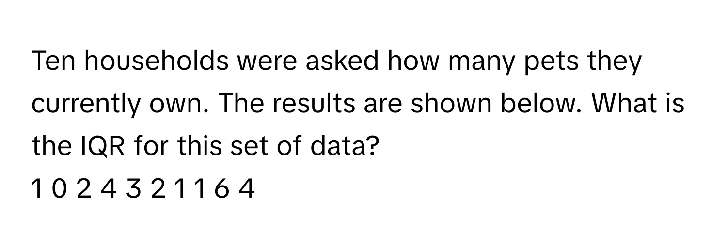 Ten households were asked how many pets they currently own. The results are shown below. What is the IQR for this set of data? 
1 0 2 4 3 2 1 1 6 4